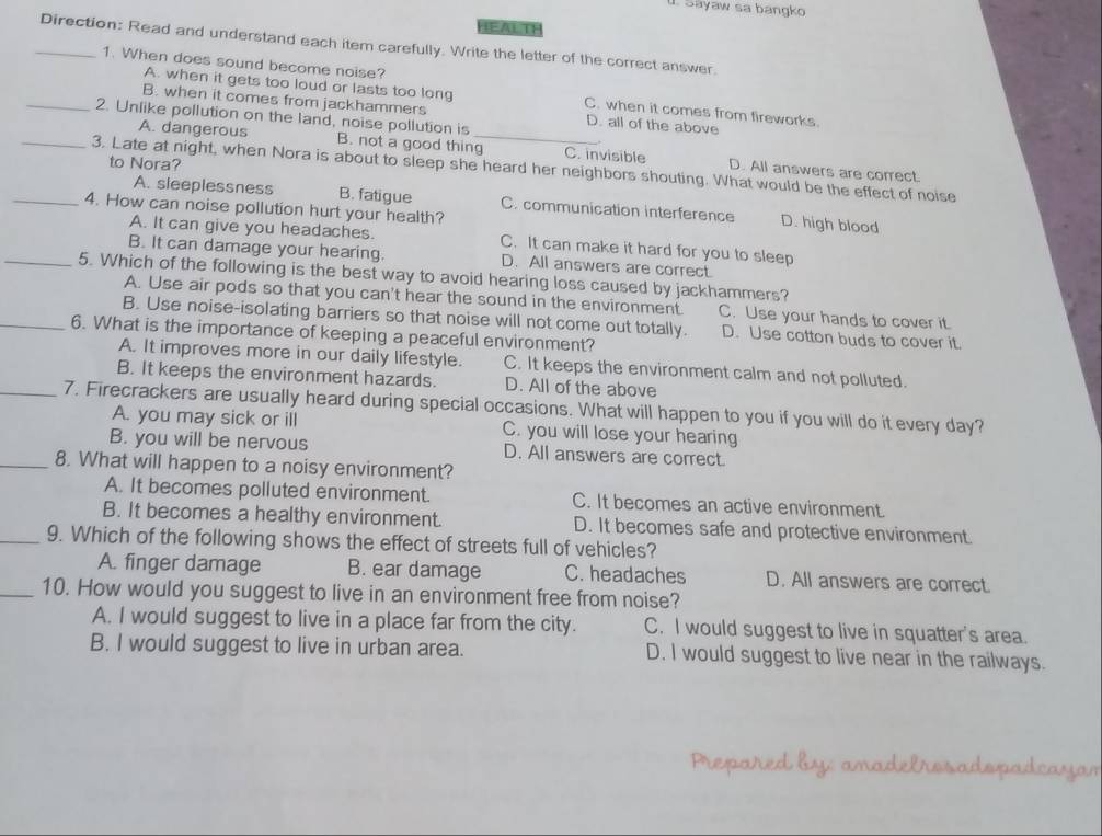 Sayaw sa bangko
HEALTF
_Direction: Read and understand each item carefully. Write the letter of the correct answer.
A. when it gets too loud or lasts too long
1. When does sound become noise? C. when it comes from fireworks.
B. when it comes from jackhammers D. all of the above
_2. Unlike pollution on the land, noise pollution is
A. dangerous B. not a good thing_ C. invisible D. All answers are correct
to Nora?
_3. Late at night, when Nora is about to sleep she heard her neighbors shouting. What would be the effect of noise
A. sleeplessness B. fatigue C. communication interference D. high blood
_4. How can noise pollution hurt your health?
A. It can give you headaches. C. It can make it hard for you to sleep
B. It can damage your hearing. D. All answers are correct.
_5. Which of the following is the best way to avoid hearing loss caused by jackhammers?
A. Use air pods so that you can't hear the sound in the environment. C. Use your hands to cover it.
B. Use noise-isolating barriers so that noise will not come out totally. D. Use cotton buds to cover it.
_6. What is the importance of keeping a peaceful environment?
A. It improves more in our daily lifestyle. C. It keeps the environment calm and not polluted.
B. It keeps the environment hazards. D. All of the above
_7. Firecrackers are usually heard during special occasions. What will happen to you if you will do it every day?
A. you may sick or ill C. you will lose your hearing
B. you will be nervous D. All answers are correct
_8. What will happen to a noisy environment?
A. It becomes polluted environment. C. It becomes an active environment.
B. It becomes a healthy environment. D. It becomes safe and protective environment.
_9. Which of the following shows the effect of streets full of vehicles?
A. finger damage B. ear damage C. headaches D. All answers are correct.
_10. How would you suggest to live in an environment free from noise?
A. I would suggest to live in a place far from the city. C. I would suggest to live in squatter's area.
B. I would suggest to live in urban area. D. I would suggest to live near in the railways.
Prepared by: anadelrosadspadcayam