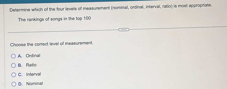 Determine which of the four levels of measurement (nominal, ordinal, interval, ratio) is most appropriate.
The rankings of songs in the top 100
Choose the correct level of measurement.
A. Ordinal
B. Ratio
C. Interval
D. Nominal