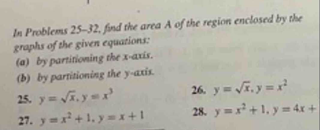 In Problems 25-32, find the area A of the region enclosed by the 
graphs of the given equations: 
(a) by partitioning the x-axis. 
(b) by partitioning the y-axis. 
25. y=sqrt(x), y=x^3
26. y=sqrt(x), y=x^2
27. y=x^2+1, y=x+1
28. y=x^2+1, y=4x+