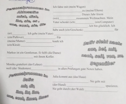 Personalpronomen im Ich fahre mit (mein/Wagen) 
Akkusative _zu (meine/Eltern) 
mich, dịch, _. Dieses Jahr feiern 
ihn, sie, es . (wir)_ zusammen Weihnachten. Mein 
Vater schenkt (ich)_ (ein/Computer) 
uns, euch, sie, Sie _. Ich bin glücklich. Ich 
habe auch (ein/Geschenk) _für 
(er)_ . Ich gebe (mein/Vater)_ 
. (ein/Pullover)_ Für 
(meine/Mutter) _kaufe ich Dativ steht nach: 
(ein/Kleid)_ 
aus, bel, mit, 
Markus ist ein Gentleman. Er hilft (die/Dame) nach, seit, von, zu, 
mit ihrem Koffer. 
Monika gratuliert (der/Lehrer) _gegenüber 
、 
weil (die/ Studenten) _in allen Prüfungen gute Noten haben. 
Personalpronomen im Julia kommt aus (das/Haus) 
Dativa _. Sie geht mit 
(der/Hund) spazieren. 
mir, dir, Sie geht durch (der/Wald) 
ihm, ihr, ihm, 
_ 
. 
uns, euch, ihnen, Ihner