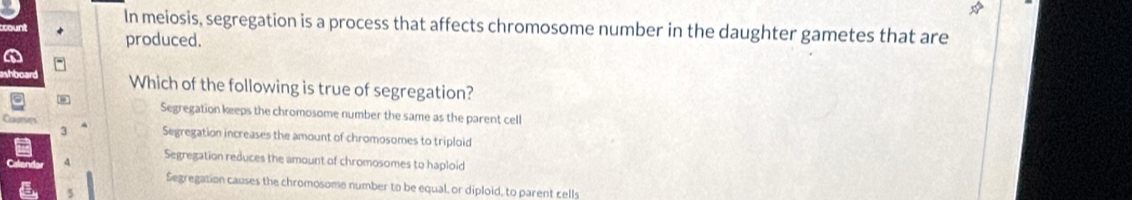 In meiosis, segregation is a process that affects chromosome number in the daughter gametes that are
produced.
Which of the following is true of segregation?
Segregation keeps the chromosome number the same as the parent cell
3 Segregation increases the amount of chromosomes to triploid
Segregation reduces the amount of chromosomes to haploid
Segregation causes the chromosome number to be equal, or diploid, to parent cells