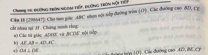 Chương 10. ĐườNG TRòN NGOẠI TIếP. ĐườNG TRòN NộI TIếp 
Câu 11 [298647]: Cho tam giác ABC nhọn nội tiếp đường tròn (O). Các đường cao BD, CE 
cất nhau tại H. Chứng minh rằng: 
a) Các tứ giác ADHE và BCDE nội tiếp. 
b) AE.AB=AD.AC. 
c) OA⊥ DE. 
tròng tròn (O). Các đường cao AD, BE, CF