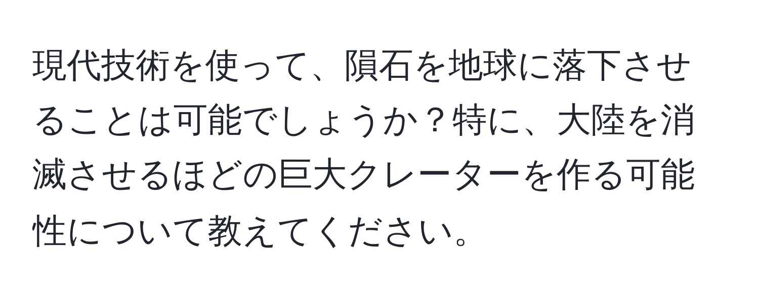 現代技術を使って、隕石を地球に落下させることは可能でしょうか？特に、大陸を消滅させるほどの巨大クレーターを作る可能性について教えてください。