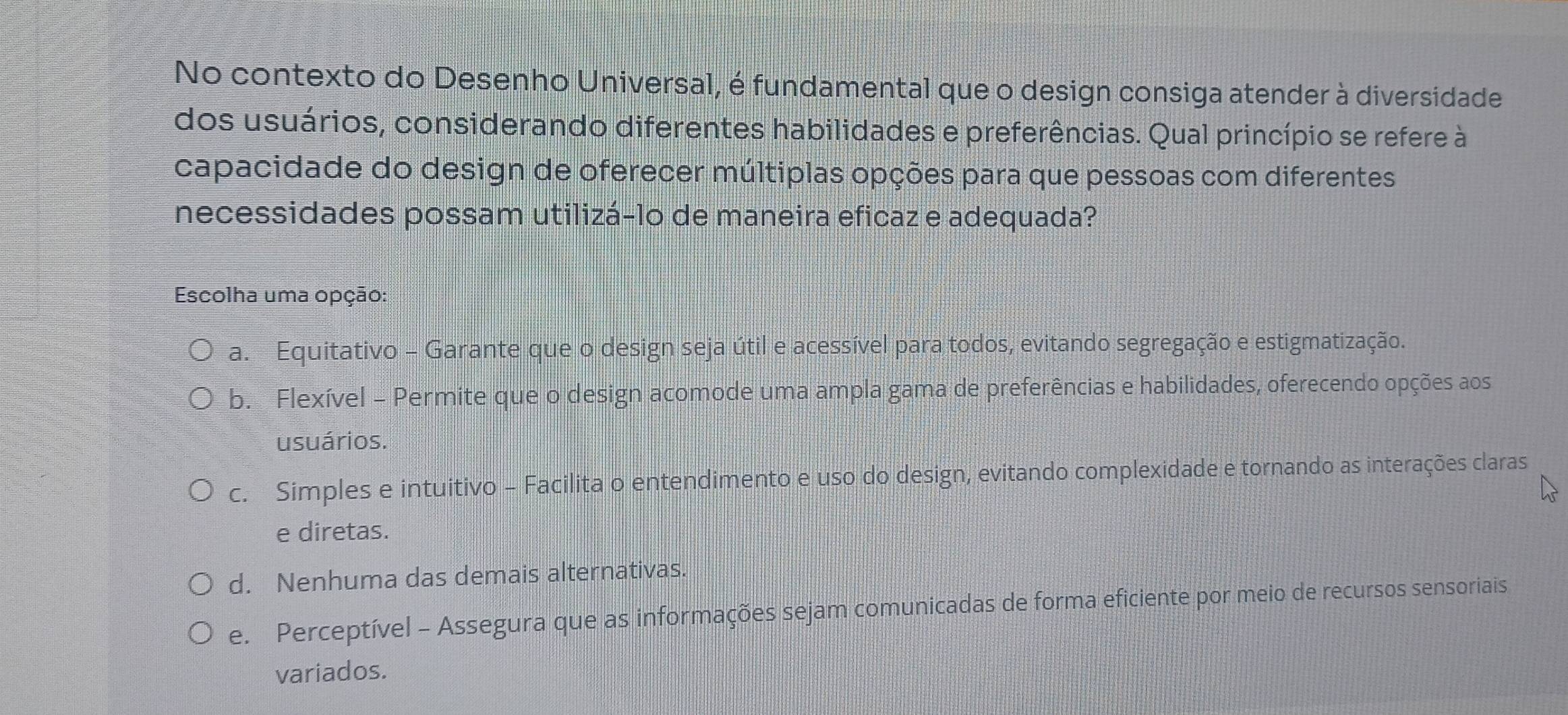 No contexto do Desenho Universal, é fundamental que o design consiga atender à diversidade
dos usuários, considerando diferentes habilidades e preferências. Qual princípio se refere à
capacidade do design de oferecer múltiplas opções para que pessoas com diferentes
necessidades possam utilizá-lo de maneira eficaz e adequada?
Escolha uma opção:
a. Equitativo - Garante que o design seja útil e acessível para todos, evitando segregação e estigmatização.
b. Flexível - Permite que o design acomode uma ampla gama de preferências e habilidades, oferecendo opções aos
usuários.
c. Simples e intuitivo - Facilita o entendimento e uso do design, evitando complexidade e tornando as interações claras
e diretas.
d. Nenhuma das demais alternativas.
e. Perceptível - Assegura que as informações sejam comunicadas de forma eficiente por meio de recursos sensoriais
variados.