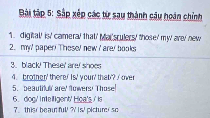 Bài tập 5: Sắp xếp các từ sau thành câu hoàn chỉnh 
1. digital/ is/ camera/ that/ Mai'srulers/ those/ my/ are/ new 
2. my/ paper/ These/ new / are/ books 
3. black/ These/ are/ shoes 
4. brother/ there/ Is/ your/ that/? / over 
5. beautiful/ are/ flowers/ Those 
6. dog/ intelligent/ Hoa's / is 
7. this/ beautiful/ ?/ Is/ picture/ so