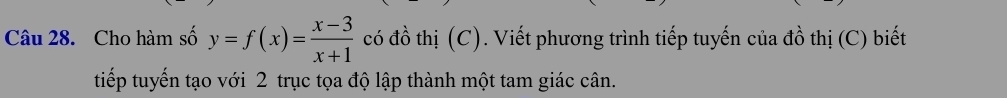 Cho hàm số y=f(x)= (x-3)/x+1  có đồ thị (C). Viết phương trình tiếp tuyến của đồ thị (C) biết 
tiếp tuyến tạo với 2 trục tọa độ lập thành một tam giác cân.