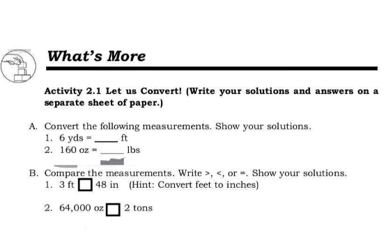 What’s More 
Activity 2.1 Let us Convert! (Write your solutions and answers on a 
separate sheet of paper.) 
A. Convert the following measurements. Show your solutions. 
1. 6 y ds= _ ft
2. 160 oz = _ lbs
B. Compare the measurements. Write , , or =. Show your solutions. 
1. ： 2( ft□ 48 in (Hint: Convert feet to inches) 
2. 64,000 oz □^2 tons