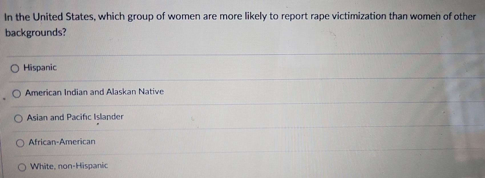 In the United States, which group of women are more likely to report rape victimization than women of other
backgrounds?
Hispanic
American Indian and Alaskan Native
Asian and Pacifıc Islander
African-American
White, non-Hispanic