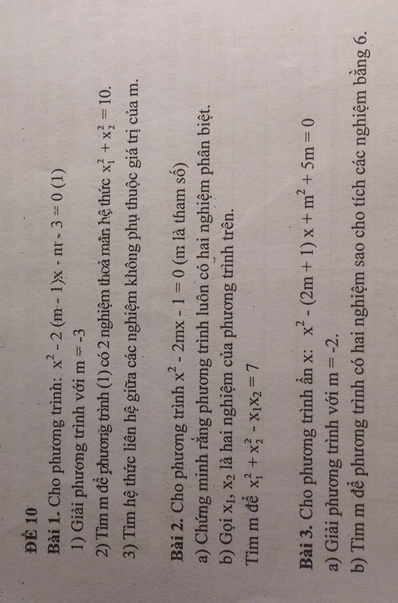 ĐÉ 10 
Bài 1. Cho phương trình: x^2-2(m-1)x-ntsim 3=0 (1) 
1) Giải phương trình với m=-3
2) Tìm m để phương trình (1) có 2 nghiệm thoả măn hệ thức x_1^(2+x_2^2=10. 
3) Tìm hệ thức liên hệ giữa các nghiệm không phụ thuộc giá trị của m. 
Bài 2. Cho phương trình x^2)-2mx-1=0 (m là tham số) 
a) Chứng minh rằng phương trình luôn có hai nghiệm phân biệt. 
b) Gọi X_1, X_2 là hai nghiệm của phương trình trên. 
Tìm m để x_1^(2+x_2^2-x_1)x_2=7
Bài 3. Cho phương trình ần x: x^2-(2m+1)x+m^2+5m=0
a) Giải phương trình với m=-2. 
b) Tìm m để phương trình có hai nghiệm sao cho tích các nghiệm bằng 6.