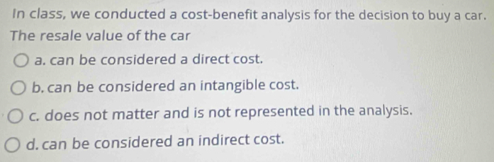 In class, we conducted a cost-benefit analysis for the decision to buy a car.
The resale value of the car
a. can be considered a direct cost.
b. can be considered an intangible cost.
c. does not matter and is not represented in the analysis.
d. can be considered an indirect cost.