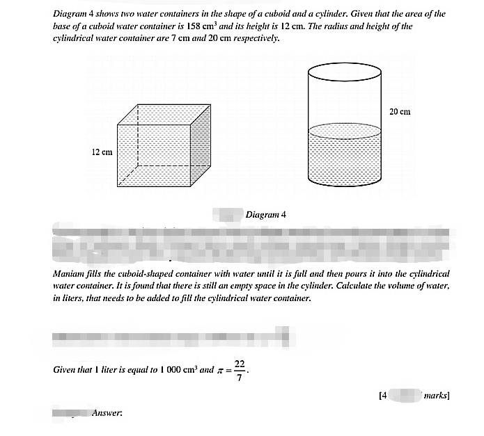 Diagram 4 shows two water containers in the shape of a cuboid and a cylinder. Given that the area of the 
base of a cuboid water container is 158cm^3 and its height is 12 cm. The radius and height of the 
cylindrical water container are 7 cm and 20 cm respectively. 
Diagram 4 
Maniam fills the cuboid-shaped container with water until it is full and then pours it into the cylindrical 
water container. It is found that there is still an empty space in the cylinder. Calculate the volume of water, 
in liters, that needs to be added to fill the cylindrical water container. 
Given that I liter is equal to 1000cm^3 and π = 22/7 . 
[4 marks] 
Auswer