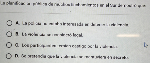 La planificación pública de muchos linchamientos en el Sur demostró que:
A. La policía no estaba interesada en detener la violencia.
B. La violencia se consideró legal.
C. Los participantes temían castigo por la violencia.
D. Se pretendía que la violencia se mantuviera en secreto.