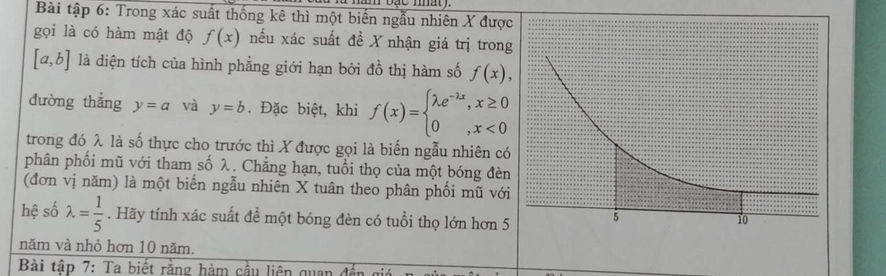 Bài tập 6: Trong xác suất thống kê thì một biến ngẫu nhiên X được 
gọi là có hàm mật độ f(x) nếu xác suất đề X nhận giá trị trong
[a,b] là diện tích của hình phẳng giới hạn bởi đồ thị hàm số f(x), 
đường thắng y=a và y=b. Đặc biệt, khi f(x)=beginarrayl lambda e^(-lambda x),x≥ 0 0,x<0endarray.
trong đó λ là số thực cho trước thì X được gọi là biến ngẫu nhiên có 
phân phối mũ với tham số λ. Chẳng hạn, tuổi thọ của một bóng đèn 
(đơn vị năm) là một biến ngẫu nhiên X tuân theo phân phối mũ với 
hệ số lambda = 1/5 . Hãy tính xác suất để một bóng đèn có tuổi thọ lớn hơn 5
năm và nhỏ hơn 10 năm. 
Bài tập 7: Ta biết rằng hàm cầu liên quan