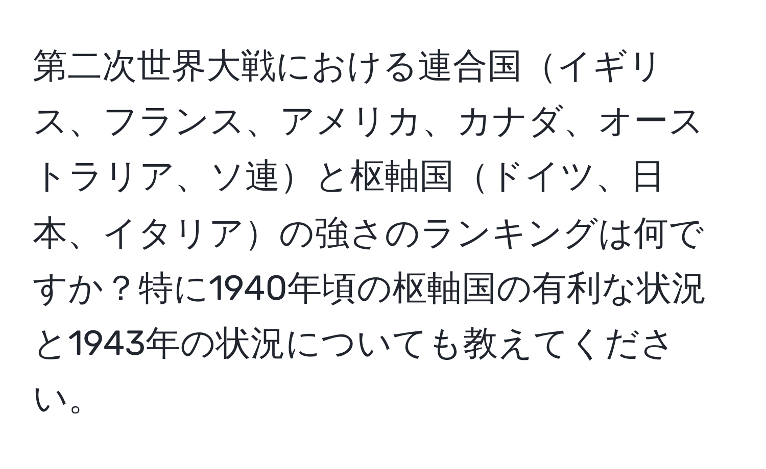 第二次世界大戦における連合国イギリス、フランス、アメリカ、カナダ、オーストラリア、ソ連と枢軸国ドイツ、日本、イタリアの強さのランキングは何ですか？特に1940年頃の枢軸国の有利な状況と1943年の状況についても教えてください。