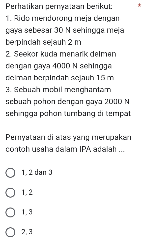 Perhatikan pernyataan berikut:
1. Rido mendorong meja dengan
gaya sebesar 30 N sehingga meja
berpindah sejauh 2 m
2. Seekor kuda menarik delman
dengan gaya 4000 N sehingga
delman berpindah sejauh 15 m
3. Sebuah mobil menghantam
sebuah pohon dengan gaya 2000 N
sehingga pohon tumbang di tempat
Pernyataan di atas yang merupakan
contoh usaha dalam IPA adalah ...
1, 2 dan 3
1, 2
1, 3
2, 3