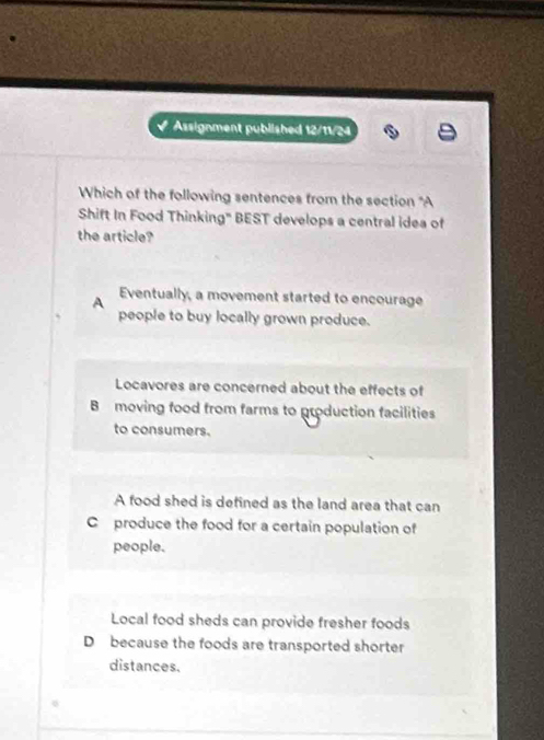 Assignment published 12/11/24
Which of the following sentences from the section "A
Shift In Food Thinking" BEST develops a central idea of
the article?
A
Eventually, a movement started to encourage
people to buy locally grown produce.
Locavores are concerned about the effects of
B moving food from farms to production facilities
to consumers.
A food shed is defined as the land area that can
C produce the food for a certain population of
people.
Local food sheds can provide fresher foods
D because the foods are transported shorter
distances.