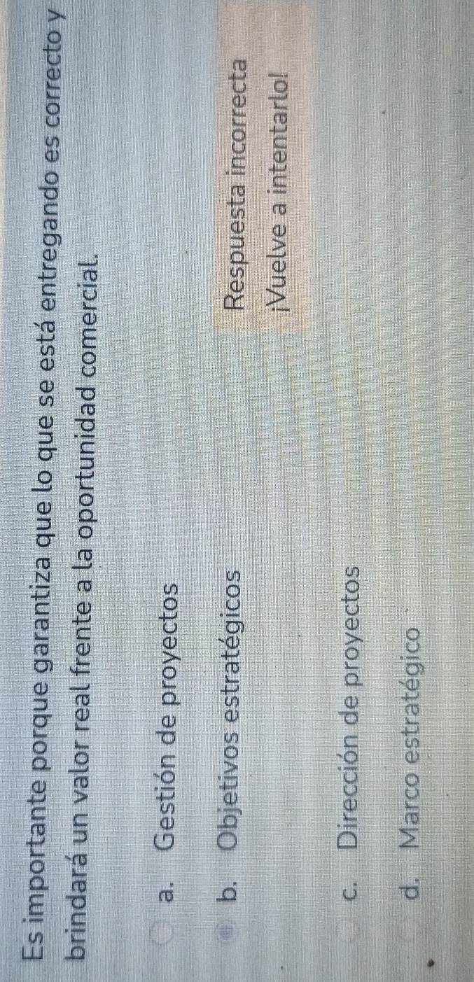 Es importante porque garantiza que lo que se está entregando es correcto y
brindará un valor real frente a la oportunidad comercial.
a. Gestión de proyectos
b. Objetivos estratégicos Respuesta incorrecta
¡Vuelve a intentarlo!
c. Dirección de proyectos
d. Marco estratégico