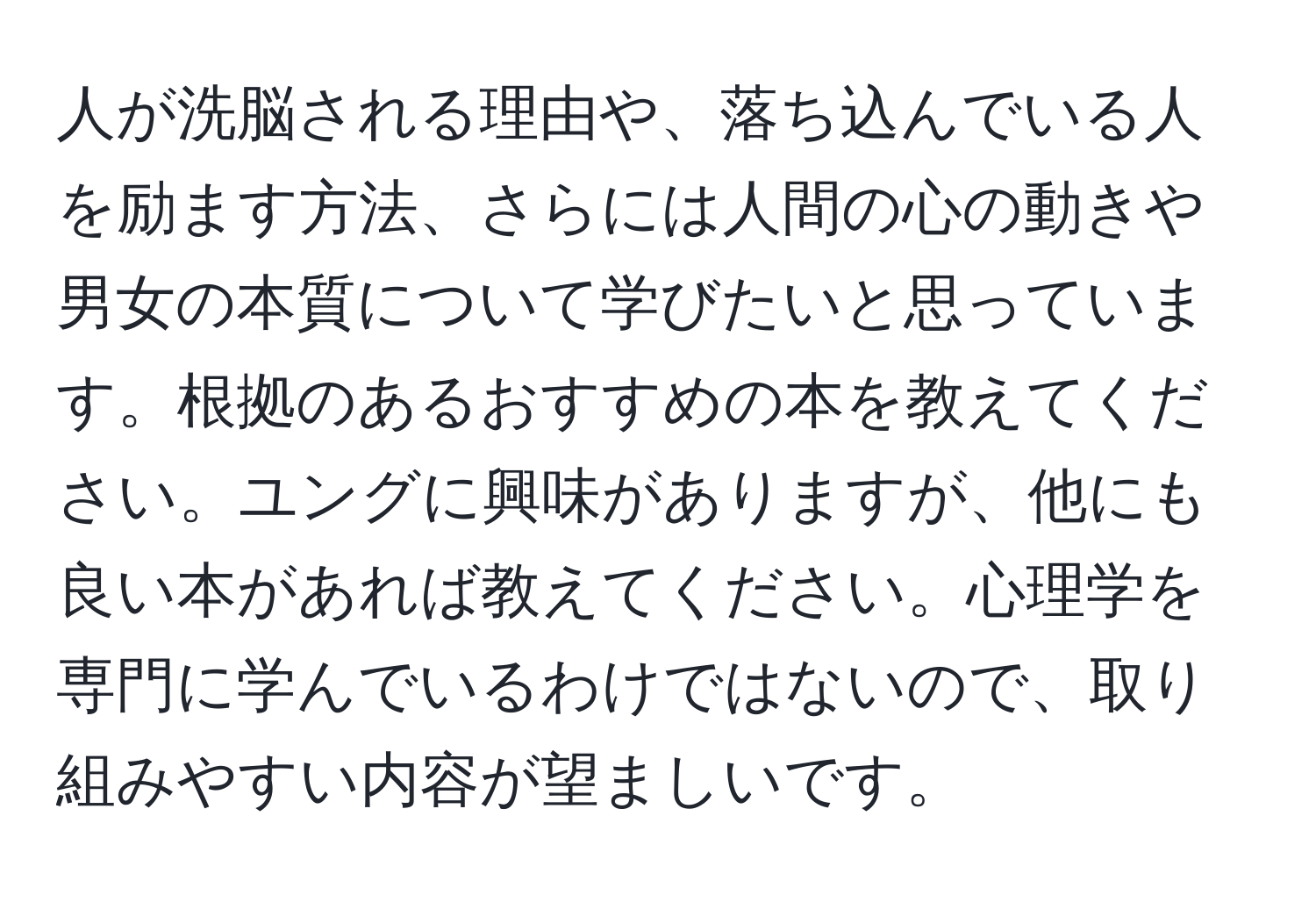 人が洗脳される理由や、落ち込んでいる人を励ます方法、さらには人間の心の動きや男女の本質について学びたいと思っています。根拠のあるおすすめの本を教えてください。ユングに興味がありますが、他にも良い本があれば教えてください。心理学を専門に学んでいるわけではないので、取り組みやすい内容が望ましいです。