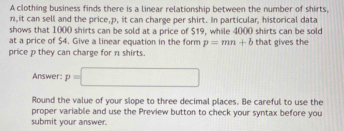 A clothing business finds there is a linear relationship between the number of shirts,
n,it can sell and the price, p, it can charge per shirt. In particular, historical data 
shows that 1000 shirts can be sold at a price of $19, while 4000 shirts can be sold 
at a price of $4. Give a linear equation in the form p=mn+b that gives the 
price p they can charge for n shirts. 
Answer: p=□
Round the value of your slope to three decimal places. Be careful to use the 
proper variable and use the Preview button to check your syntax before you 
submit your answer.