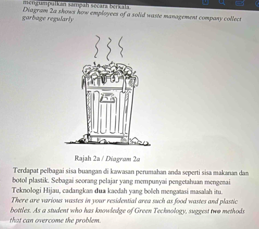 mengumpulkan sampah secara berkala. 
Diagram 2a shows how employees of a solid waste management company collect 
garbage regularly 
Rajah 2a / Diagram 2a 
Terdapat pelbagai sisa buangan di kawasan perumahan anda seperti sisa makanan dan 
botol plastik. Sebagai seorang pelajar yang mempunyai pengetahuan mengenai 
Teknologi Hijau, cadangkan dua kaedah yang boleh mengatasi masalah itu. 
There are various wastes in your residential area such as food wastes and plastic 
bottles. As a student who has knowledge of Green Technology, suggest two methods 
that can overcome the problem.