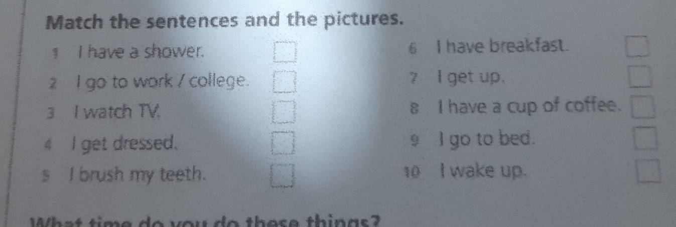 Match the sentences and the pictures. 
1 I have a shower. 6 I have breakfast. 
2 go to work / college. 7 I get up. 
3 I watch TV. 8 I have a cup of coffee. 
4 I get dressed. 9 I go to bed. 
s I brush my teeth. 10 I wake up. 
What time do you do these things?