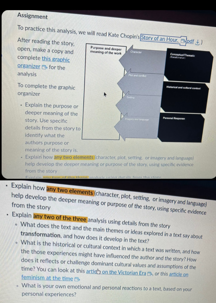 Assignment 
To practice this analysis, we will read Kate Chopin's Story o 
After reading the story, 
open, make a copy and 
complete this graphic 
organizer - for the 
analysis 
To complete the graphic 
organizer 
Explain the purpose o 
deeper meaning of th 
story. Use specifıc 
details from the story 
identify what the 
authors purpose or 
meaning of the story is. 
. Explain how any two elements (character, plot, setting, or imagery and language) 
help develop the deeper meaning or purpose of the story, using specific evidence 
from the story 
Eyalsin any tun of the thranisnslyeie ueing datsile from the etory 
a Explain how any two elements (character, plot, setting, or imagery and language) 
help develop the deeper meaning or purpose of the story, using specific evidence 
from the story 
Explain any two of the three analysis using details from the story 
。 What does the text and the main themes or ideas explored in a text say about 
transformation, and how does it develop in the text? 
What is the historical or cultural context in which a text was written, and how 
the those experiences might have influenced the author and the story? How 
does it reflects or challenge dominant cultural values and assumptions of the 
time? You can look at this artic" on the Victorian Era %, or this article on 
feminism at the time → 
What is your own emotional and personal reactions to a text, based on your 
personal experiences?