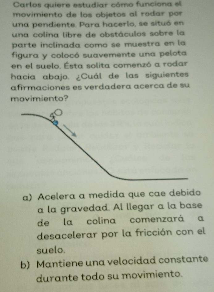 Carlos quiere estudiar cómo funciona el
movimiento de los objetos al rodar por
una pendiente. Para hacerlo, se situó en
una colina libre de obstáculos sobre la
parte inclinada como se muestra en la
figura y colocó suavemente una pelota
en el suelo. Ésta solita comenzó a rodar
hacia abajo. ¿Cuál de las siguientes
afirmaciones es verdadera acerca de su
movimiento?
a) Acelera a medida que cae debido
a la gravedad. Al llegar a la base
de la colina comenzará a
desacelerar por la fricción con el
suelo.
b) Mantiene una velocidad constante
durante todo su movimiento.