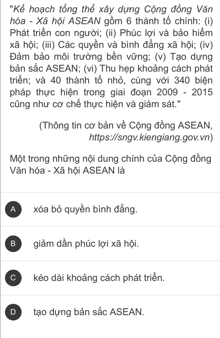 "Kế hoạch tổng thể xây dựng Cộng đồng Văn
hóa - Xã hội ASEAN gồm 6 thành tố chính: (i)
Phát triển con người; (ii) Phúc lợi và bảo hiểm
xã hội; (iii) Các quyền và bình đẳng xã hội; (iv)
Đảm bảo môi trường bền vững; (v) Tạo dựng
bản sắc ASEAN; (vi) Thu hẹp khoảng cách phát
triển; và 40 thành tố nhỏ, cùng với 340 biện
pháp thực hiện trong giai đoạn 2009-2015 
cũng như cơ chế thực hiện và giám sát."
(Thông tin cơ bản về Cộng đồng ASEAN,
https://sngv.kiengiang.gov.vn)
Một trong những nội dung chính của Cộng đồng
Văn hóa - Xã hội ASEAN là
A xóa bỏ quyền bình đẳng.
B giảm dần phúc lợi xã hội.
C kéo dài khoảng cách phát triển.
D tạo dựng bản sắc ASEAN.