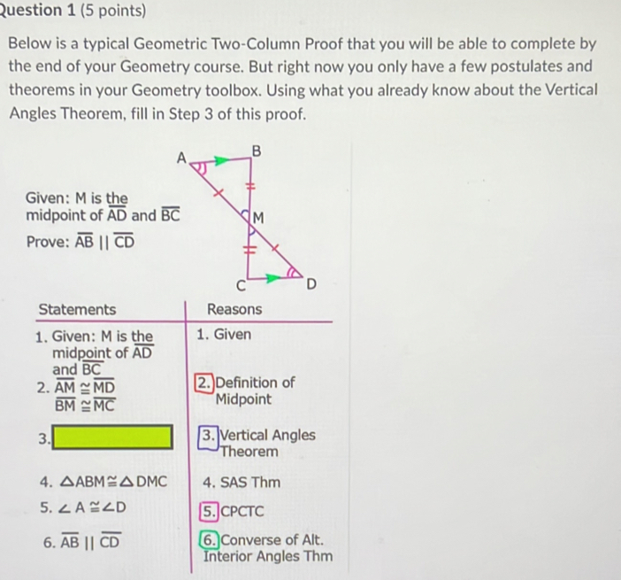 Below is a typical Geometric Two-Column Proof that you will be able to complete by
the end of your Geometry course. But right now you only have a few postulates and
theorems in your Geometry toolbox. Using what you already know about the Vertical
Angles Theorem, fill in Step 3 of this proof.
Given: M is the
midpoint of overline AD and 
Prove: overline ABparallel overline CD