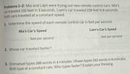 Problems 1-2: Mia and Liam were trying out new remote control cars. Mia's 
car traveled 135 feet in 3 seconds. Liam's car traveled 228 feet in 6 seconds. 
Both cars traveled at a constant speed. 
1. Determine the speed of each remote control car in feet per second. 
Mia's Car's Speed Liam's Car's Speed 
_ feet per second _ feet per second
2. Whose car traveled faster? 
3. Emmanuel types 208 words in 4 minutes. Vihaan types 342 words in 6 minutes. 
Both type at a constant rate. Who types faster? Explain your thinking.