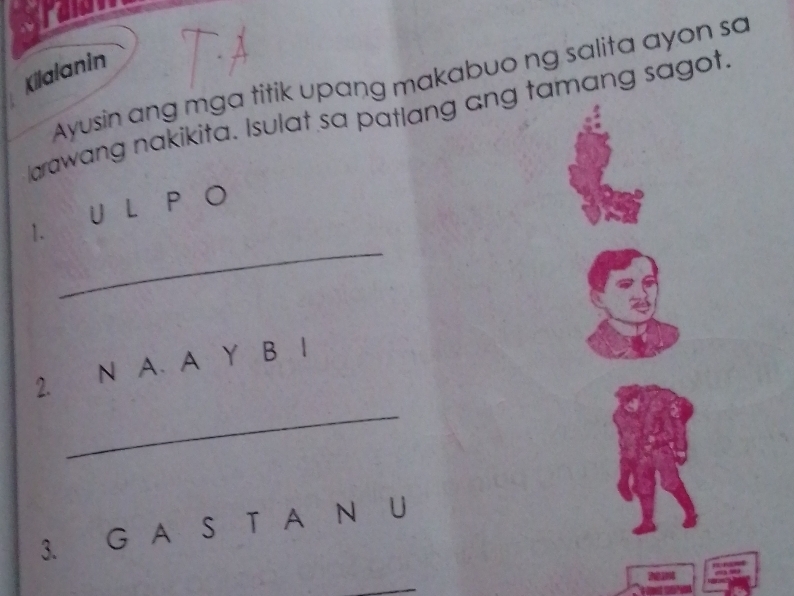 wou 
Kilalanin Ayusin ang mga titik upang makabuo ng salita ayon sa 
larawang nakikita. Isulat sa patlang ang tamang sagot 
U L P a 
_ 
1. 
2. N A. A Y B I 
_ 
3. G A S T A N U