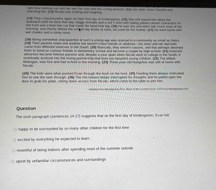 light blue bathing suit and her wet hair was tied into a long ponytail. (12) Her older sister Danielle was 
watching her. (13) Nicole was smiling and laughing. 
(14) They crossed paths again on their first day of kindergarten. (15) She still teased him about the 
awkward outfit he wore that day: baggy overalls and a red T-shirt with fading yellow cartoon characters on 
the front and a bowl hair cut that made his head look big. (16) He was shy and didn't talk much most of the 
morning, and shortly before the scheol day broke at noon, he cried for his mother. (17) He went home with 
wet cheeks and a runny nose. 
(18) Being somewhat unacquainted at such a young age was unusual in a community as small as theirs. 
(19) Their parents knew one another but weren't close friends or relatives—his mom and her dad both 
came from different reserves in the South. (20) Basically, they weren't cousins, and that perhaps destined 
them to bond as curious friends in elementary school and become a couple by high school. (21) Innocent 
attraction became intense passion and, despite a year apart when Nicole went to college in the South, it 
eventually evolved into the loving partnership that bore two beautiful young children. (22) The eldest, 
Maiingan, was five and had school in the morning. (23) Three-year-old Nangohns was still at home with 
Nicole. 
(24) The kids were what pushed Evan through the bush on the hunt. (25) Feeding them always motivated 
him to see the task through. (26) The microwave beeps interrupted his thoughts and he pulled open the 
door to grab his plate, sitting down across from Nicole, who'd come to the table to join him. 
Adapted from Waubgeshig Rice, Moon of the Crusæed Snow. ©2018 by Waubgeshig Rice 
Question 
The sixth paragraph (sentences 14-17) suggests that on the first day of kindergarten, Evan felt 
happy to be surrounded by so many other children for the first time 
excited by everything he expected to learn 
resentful of being indoors after spending most of the summer outside 
upset by unfamiliar circumstances and surroundings
