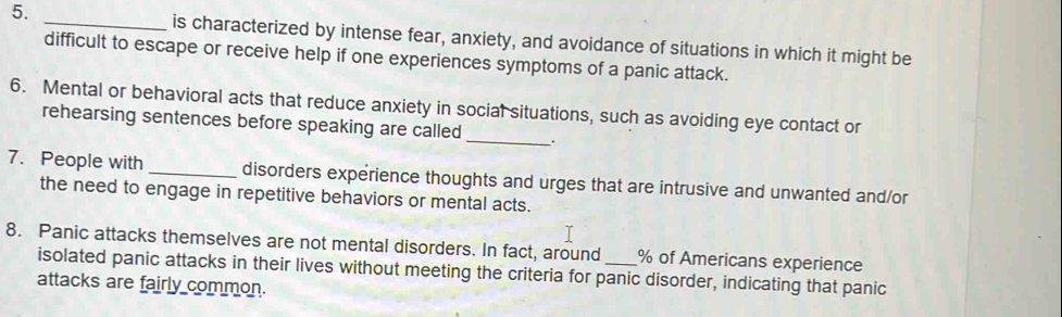 is characterized by intense fear, anxiety, and avoidance of situations in which it might be 
difficult to escape or receive help if one experiences symptoms of a panic attack. 
6. Mental or behavioral acts that reduce anxiety in social situations, such as avoiding eye contact or 
rehearsing sentences before speaking are called __. 
7. People with _disorders experience thoughts and urges that are intrusive and unwanted and/or 
the need to engage in repetitive behaviors or mental acts. 
8. Panic attacks themselves are not mental disorders. In fact, around _ % of Americans experience 
isolated panic attacks in their lives without meeting the criteria for panic disorder, indicating that panic 
attacks are fairly common.