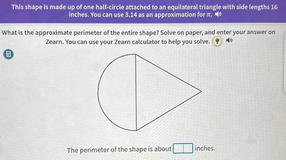 This shape is made up of one half-circle attached to an equilateral triangle with side lengths 16
inches. You can use 3.14 as an approximation for π. 
What is the approximate perimeter of the entire shape? Solve on paper, and enter your answer on 
Zearn. You can use your Zearn calculator to help you solve. 
The perimeter of the shape is about inches.