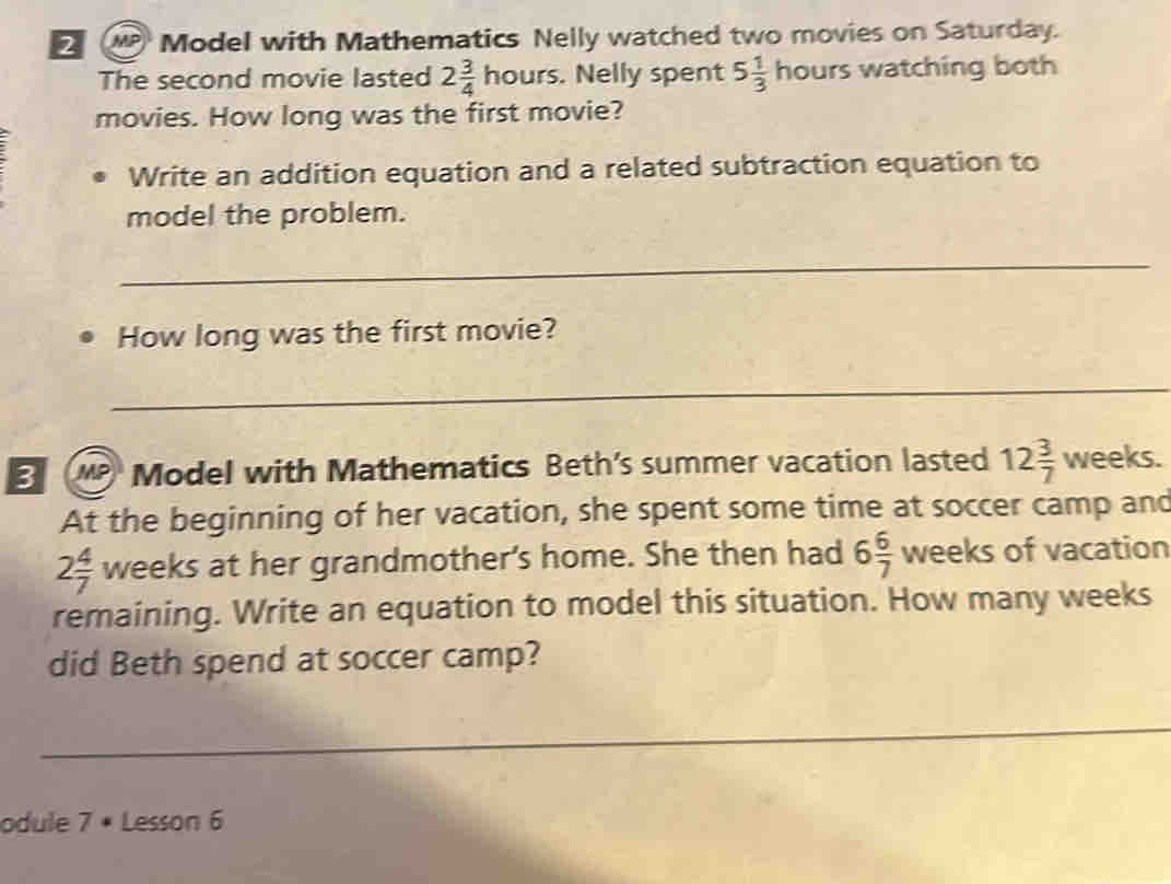 Model with Mathematics Nelly watched two movies on Saturday. 
The second movie lasted 2 3/4 hours. Nelly spent 5 1/3 hours watching both 
movies. How long was the first movie? 
Write an addition equation and a related subtraction equation to 
model the problem. 
_ 
How long was the first movie? 
_ 
3 Model with Mathematics Beth’s summer vacation lasted 12 3/7  weeks. 
At the beginning of her vacation, she spent some time at soccer camp and
2 4/7  weeks at her grandmother's home. She then had 6 6/7  weeks of vacation 
remaining. Write an equation to model this situation. How many weeks
did Beth spend at soccer camp? 
odule 7· Lesson 6