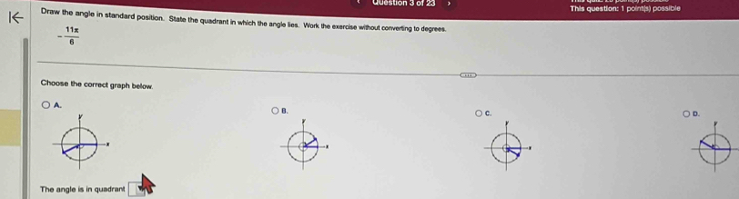 Queston 3 of 23 This question: 1 point(s) possible
Draw the angle in standard position. State the quadrant in which the angle lies. Work the exercise without converting to degrees.
- 11π /6 
Choose the correct graph below.
A.
B.
C.
D.
The angle is in quadrant □