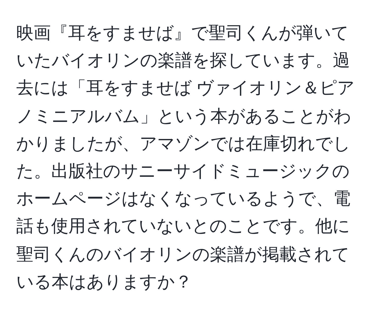 映画『耳をすませば』で聖司くんが弾いていたバイオリンの楽譜を探しています。過去には「耳をすませば ヴァイオリン＆ピアノミニアルバム」という本があることがわかりましたが、アマゾンでは在庫切れでした。出版社のサニーサイドミュージックのホームページはなくなっているようで、電話も使用されていないとのことです。他に聖司くんのバイオリンの楽譜が掲載されている本はありますか？