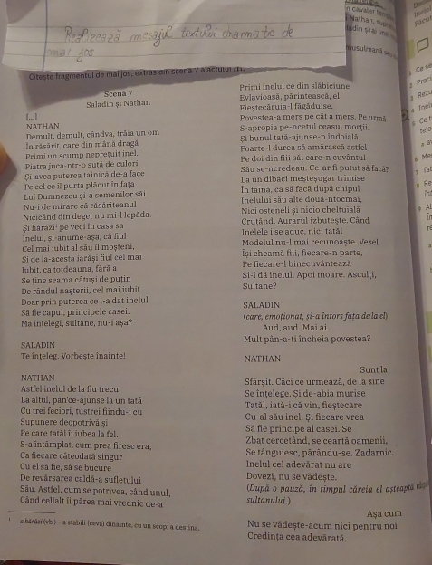 Deos
Facul telel
n cavaler tang  Nathan, suợ tadin ți ai une 
musulmanã se
Citește fragmentul de mai jos, extras din scena 7 a actutur m .
e  
Scena 7 Primi inelul ce din släbiciune 2 Prec
Saladin și Nathan Fiestecăruia-l fāgăduise. Evlavioasã, pārinteascã, el 3 Rezu
4 Ineh
Povestea-a mers pe cât a mers. Pe urmã
NATHAN
s  
Demult, demult, cândva, trãia un om S-apropia pe-ncetul ceasul morţii.
tele
Si bunul tatã-ajunse-n îndoială
In răsārit, care din mână dragă Foarte-l durea sã amārascã astfel
a 8
Primi un scump neprețuit inel. Pe doi din fiii sãi care-n cuvântul s Me
Piatra juca-ntr-o sutá de culori Său se-ncredeau. Ce-ar fi putut så facå?
7 Ta
Si-avea puterea tainicã de-a face La un dibaci meșteșugar trimise
Pe cel ce il purta plácut in fața În tainã, ca sã facã dupã chipul
s Re
Lui Dumnezeu și-a semenilor sãi.
Nu-i de mirare cã răsăriteanul  Inelului sãu alte douâ-ntocmai. frit
Nicicând din deget nu mi-1 lepåda Nici osteneli și nicio cheltuialã 9 Ai
Şi hārăzi¹ pe veci in casa sa  Cruțând. Aurarul izbutește. Când in
Inelul, și-anume-aṣa, că fiul Inelele i se aduc, nici tatl r
Cel mai jubit al său il moșteni, Modelul nu-l mai recunoaște. Vesel
Si de la-acesta iaráși fiul cel mai Își cheamā fiii, fiecare-n parte,
Jubit, ca totdeauna, fãrã a Pe fiecare-l binecuvântează
Se tine seama câtuși de puțin Şi-i dă inelul. Apoi moare. Asculți,
De rândul nașterii, cel mai iubit Sultane?
Doar prin puterea ce i-a dat inelul
Sã fie capul, principele casei SALADIN
Mã ințelegi, sultane, nu-i aşa? (care, emoționat, și-a întors fața de la el)
Aud, aud. Mai ai
SALADIN Mult pân-a-ţi încheia povestea?
Te inteleg. Vorbește inainte! NATHAN
Sunt la
NATHAN Sfărșit. Căci ce urmează, de la sine
Astfel inelul de la fu treçu Se înțelege. Și de-abia murise
La altul, pân'ce-ajunse la un tată Tatăl, iată-i că vin, fieștecare
Cu trei feciori, tustrei fiindu-i cu Cu-al său inel. Și fiecare vrea
Supunere deopotrivä și Să fie principe al casei. Se
Pe care tatål îi iubea la fel. Zbat cercetând, se ceartã oamenii,
S-a intâmplat, cum prea firesc era, Se tânguiesc. pârându-se. Zadarnic.
Ca fiecare câteodată singur  Inclul cel adevárat nu are
Cu el sã fie, sã se bucure
De revărsarea caldă-a sufletului Dovezi, nu se vădește.
(Dupã o pauzã, in timpul căreia el asteaptá re
Sâu. Astfel, cum se potrivea, când unul, sultanului.)
Când cellalt îi pårea mai vrednic de-a
_  a bárárí (vb.) - a stabili (ceva) dinainte, cu un scop; a destina. Nu se vădește-acum nici pentru noi Aşa cum
Credința cea adevārată.