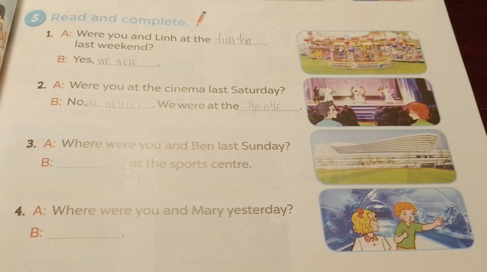 Read and complete. 
_ 
1. A: Were you and Linh at the 
last weekend? 
_ 
B: Yes, 
. 
2. A: Were you at the cinema last Saturday? 
B: No_ . We were at the 
_. 
3. A: Where were you and Ben last Sunday? 
B:_ 
at the sports centre. 
4. A: Where were you and Mary yesterday? 
B:_ 
、