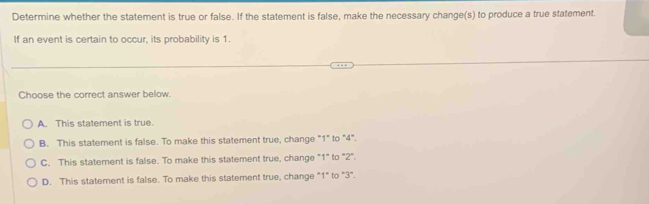 Determine whether the statement is true or false. If the statement is false, make the necessary change(s) to produce a true statement.
If an event is certain to occur, its probability is 1.
Choose the correct answer below.
A. This statement is true.
B. This statement is false. To make this statement true, change "1" to "4".
C. This statement is false. To make this statement true, change "1" to "2".
D. This statement is false. To make this statement true, change "1" to "3".