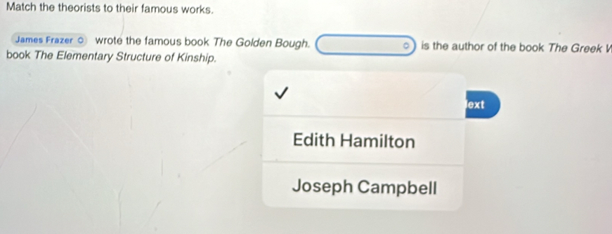 Match the theorists to their famous works.
James Frazer ○ wrote the famous book The Golden Bough. is the author of the book The Greek V
book The Elementary Structure of Kinship.
lext
Edith Hamilton
Joseph Campbell