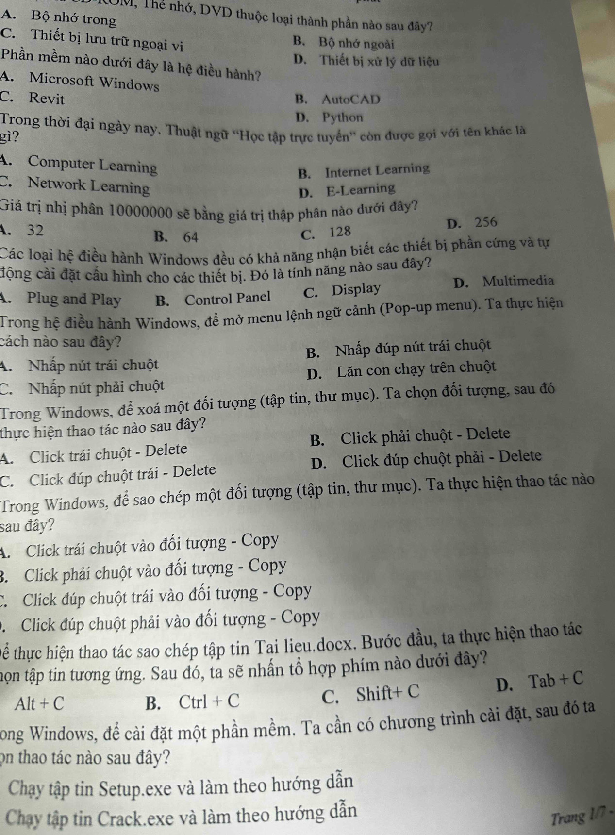 ROM, Thể nhớ, DVD thuộc loại thành phần nào sau đây?
A. Bộ nhớ trong
C. Thiết bị lưu trữ ngoại vi
B. Bộ nhớ ngoài
D. Thiết bị xử lý dữ liệu
Phần mềm nào dưới đây là hệ điều hành?
A. Microsoft Windows
C. Revit B. AutoCAD
D. Python
Trong thời đại ngày nay. Thuật ngữ 'Học tập trực tuyến” còn được gọi với tên khác là
gì?
A. Computer Learning
B. Internet Learning
C. Network Learning
D. E-Learning
Giá trị nhị phân 10000000 sẽ bằng giá trị thập phân nào dưới đây?
A. 32 B. 64 C. 128
D. 256
Các loại hệ điều hành Windows đều có khả năng nhận biết các thiết bị phần cứng và tự
động cài đặt cấu hình cho các thiết bị. Đó là tính năng nào sau đây?
A. Plug and Play B. Control Panel C. Display
D. Multimedia
Trong hệ điều hành Windows, để mở menu lệnh ngữ cảnh (Pop-up menu). Ta thực hiện
cách nào sau đây?
A. Nhấp nút trái chuột B. Nhấp đúp nút trái chuột
D. Lăn con chạy trên chuột
C. Nhấp nút phải chuột
Trong Windows, để xoá một đối tượng (tập tin, thư mục). Ta chọn đối tượng, sau đó
thực hiện thao tác nào sau đây?
B. Click phải chuột - Delete
A. Click trái chuột - Delete
D. Click đúp chuột phải - Delete
C. Click đúp chuột trái - Delete
Trong Windows, để sao chép một đối tượng (tập tin, thư mục). Ta thực hiện thao tác nào
sau đây?
A. Click trái chuột vào đối tượng - Copy
B. Click phải chuột vào đối tượng - Copy
C. Click đúp chuột trái vào đối tượng - Copy
D  Click đúp chuột phải vào đối tượng - Copy
Để thực hiện thao tác sao chép tập tin Tai lieu.docx. Bước đầu, ta thực hiện thao tác
họn tập tin tương ứng. Sau đó, tả sẽ nhấn tổ hợp phím nào dưới đây?
D. Tab+C
Alt+C
B. Ctrl+C C. Shift+ C
Tong Windows, để cài đặt một phần mềm. Ta cần có chương trình cài đặt, sau đó ta
on thao tác nào sau đây?
Chạy tập tin Setup.exe và làm theo hướng dẫn
Chay tập tin Crack.exe và làm theo hướng dẫn
Trang 1/7 -