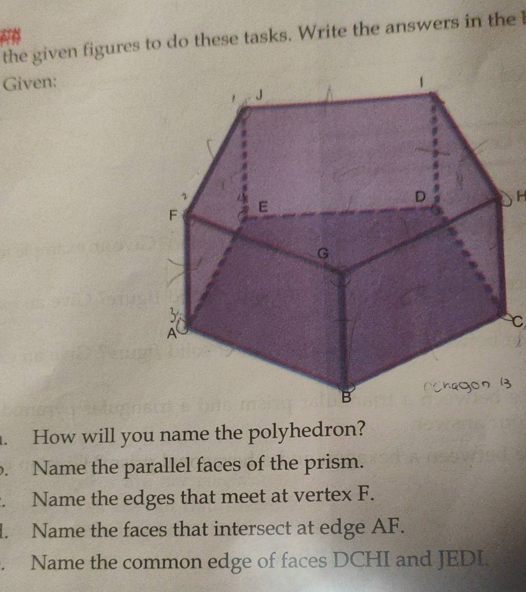 the given figures to do these tasks. Write the answers in the 
Given: 
. How will you name the polyhedron? 
. Name the parallel faces of the prism. 
. Name the edges that meet at vertex F. 
1. Name the faces that intersect at edge AF. 
. Name the common edge of faces DCHI and JEDI.