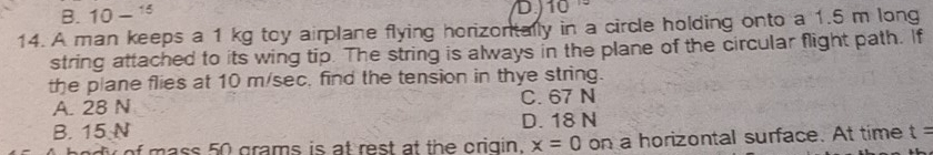 B. 10- D.) 10
14. A man keeps a 1 kg toy airplane flying horizontally in a circle holding onto a 1.5 m long
string attached to its wing tip. The string is always in the plane of the circular flight path. If
the plane flies at 10 m/sec, find the tension in thye string.
A. 28 N C. 67 N
B. 15 N D. 18 N
yof mass 50 grams is at rest at the origin. x=0 on a horizontal surface. At time t=