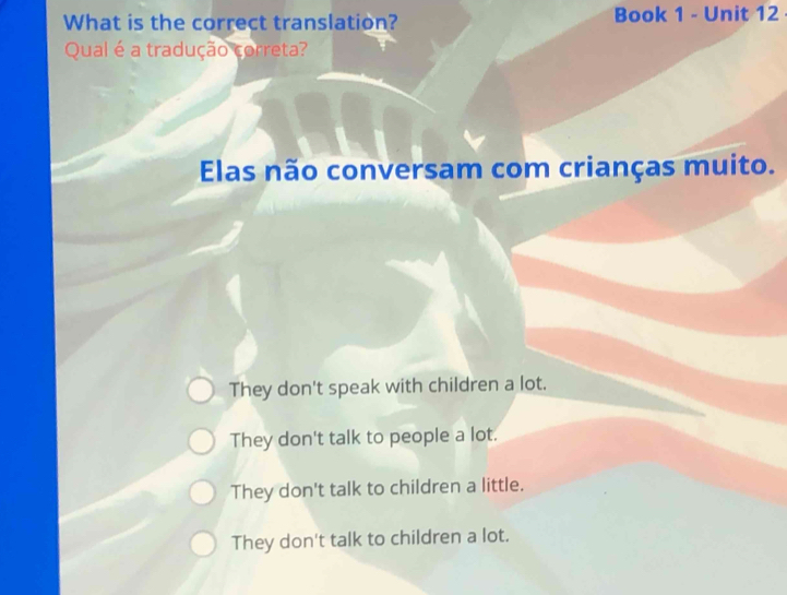 What is the correct translation? Book 1 - Unit 12
Qual é a tradução correta?
Elas não conversam com crianças muito.
They don't speak with children a lot.
They don't talk to people a lot.
They don't talk to children a little.
They don't talk to children a lot.