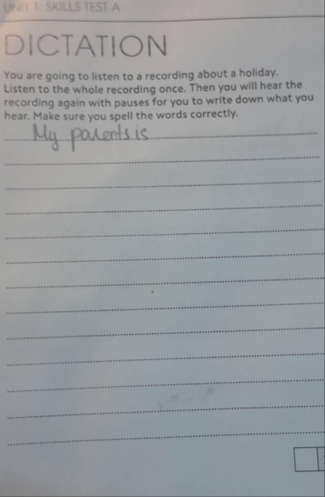 SKILLS TEST A 
DICTATION 
You are going to listen to a recording about a holiday. 
Listen to the whole recording once. Then you will hear the 
recording again with pauses for you to write down what you 
hear. Make sure you spell the words correctly. 
_ 
_ 
_ 
_ 
_ 
_ 
_ 
_ 
_ 
_ 
_ 
_ 
_