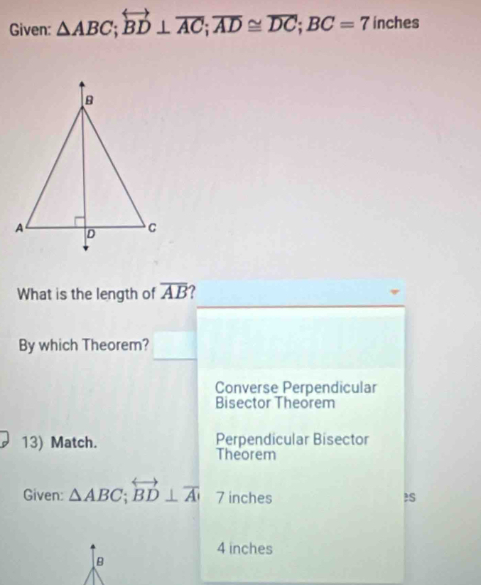 Given: △ ABC; overleftrightarrow BD⊥ overline AC; overline AD≌ overline DC; BC=7 inches
What is the length of overline AB ?
By which Theorem?
Converse Perpendicular
Bisector Theorem
13) Match. Perpendicular Bisector
Theorem
Given: △ ABC; overleftrightarrow BD⊥ overline A 7 inches
4 inches
B