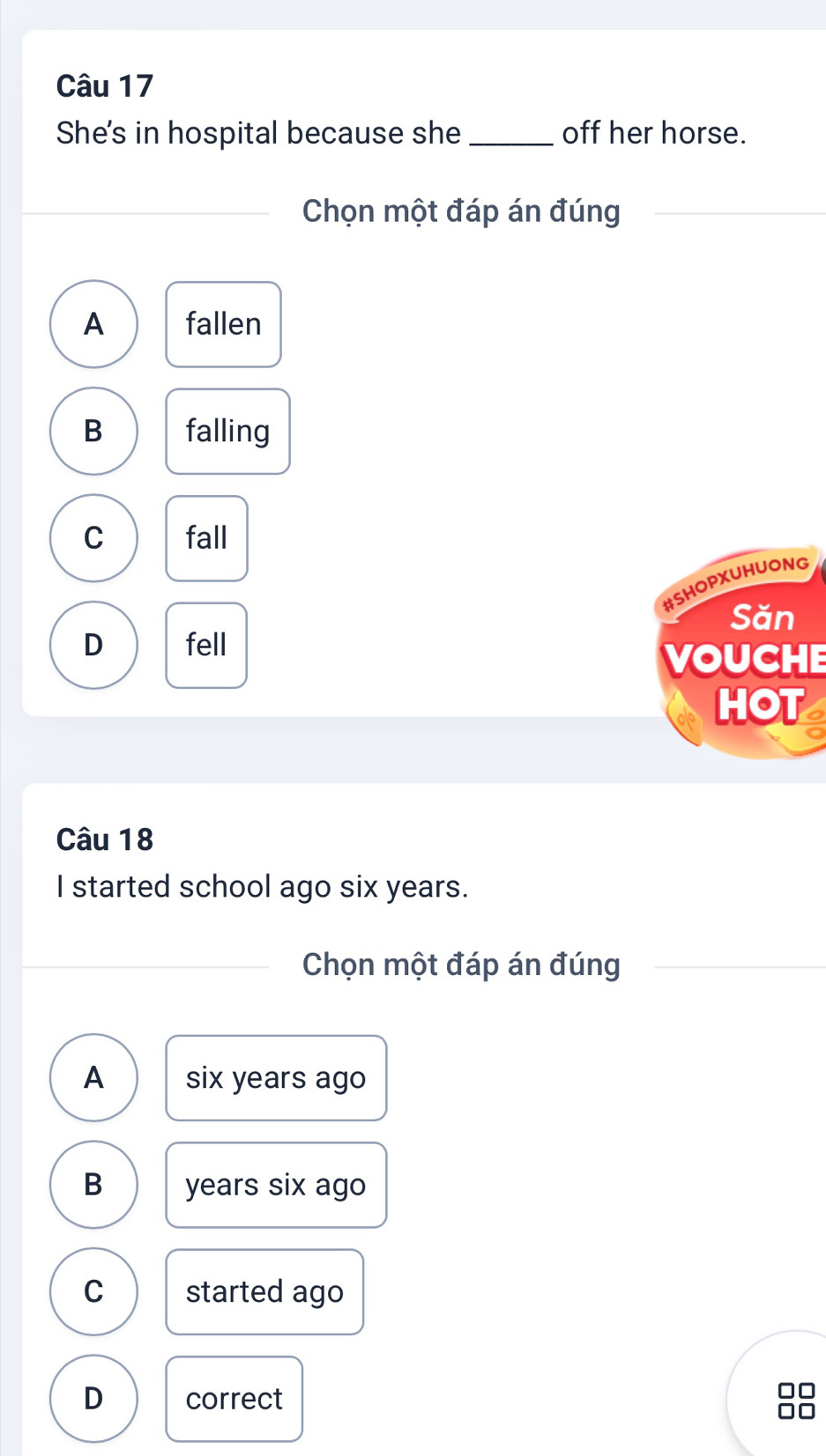 She's in hospital because she _off her horse.
Chọn một đáp án đúng
A fallen
B falling
C fall
#SHOPXUHUONG
Săn
D fell
VOUCHE
HOT
Câu 18
I started school ago six years.
Chọn một đáp án đúng
A six years ago
B years six ago
C started ago
D correct