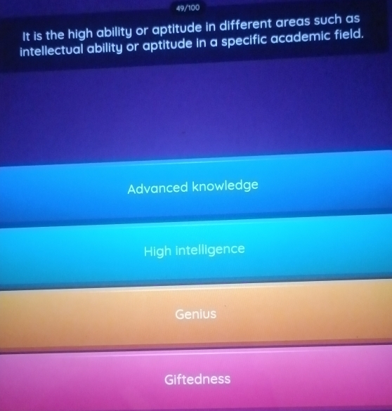 49/100
It is the high ability or aptitude in different areas such as
intellectual ability or aptitude in a specific academic field.
Advanced knowledge
High intelligence
Genius
Giftedness