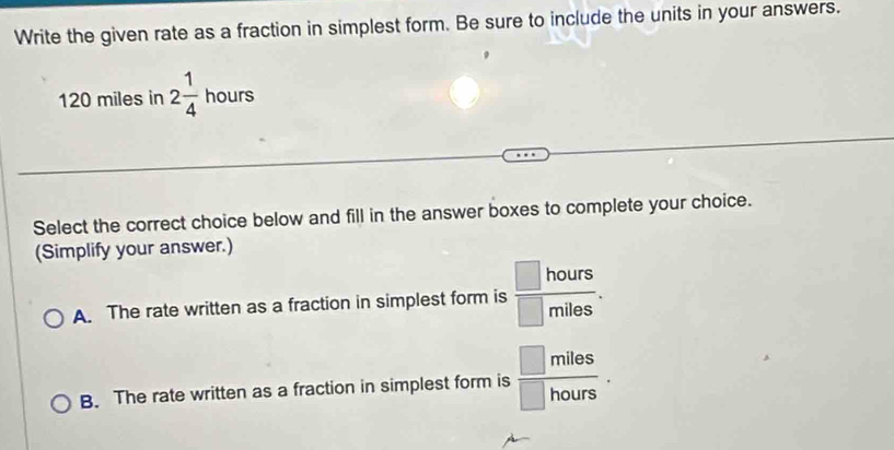 Write the given rate as a fraction in simplest form. Be sure to include the units in your answers.
120 miles in 2 1/4  hours
Select the correct choice below and fill in the answer boxes to complete your choice.
(Simplify your answer.)
A. The rate written as a fraction in simplest form is  □ hours/□ miles .
B. The rate written as a fraction in simplest form is  □ miles/□ hours .